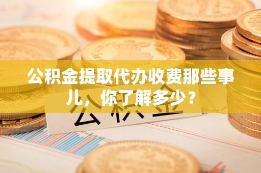 泉港公积金提取代办收费那些事儿,你了解多少? 泉港公积金提取代办收费那些事儿,你了解多少?