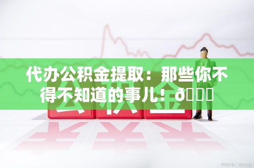 泉港代办公积金提取：那些你不得不知道的事儿！😎
