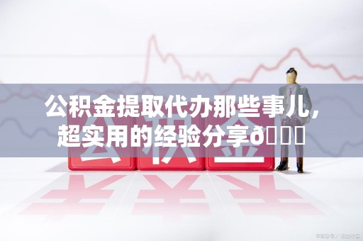 泉港公积金提取代办那些事儿，超实用的经验分享😎