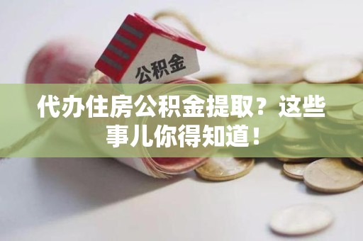 泉港代办住房公积金提取？这些事儿你得知道！