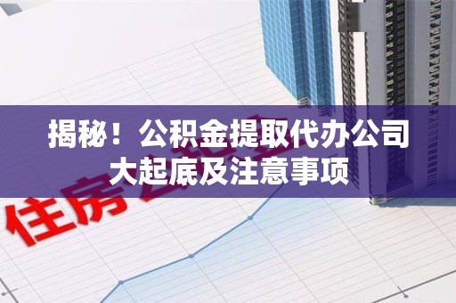 泉港揭秘！公积金提取代办公司大起底及注意事项