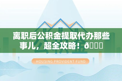 泉港离职后公积金提取代办那些事儿，超全攻略！😎