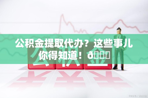 泉港公积金提取代办？这些事儿你得知道！😎