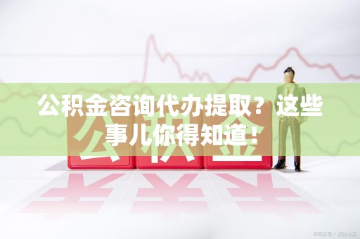 泉港公积金咨询代办提取？这些事儿你得知道！