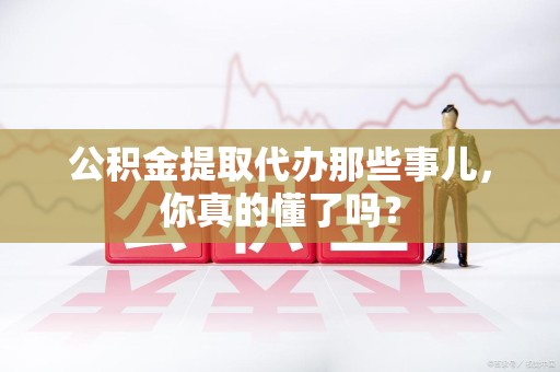 泉港公积金提取代办那些事儿，你真的懂了吗？
