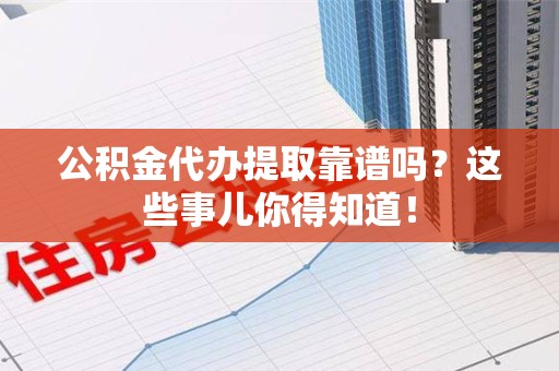 泉港公积金代办提取靠谱吗？这些事儿你得知道！