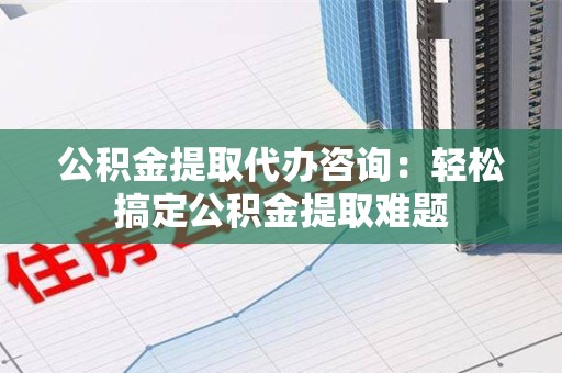 泉港公积金提取代办咨询：轻松搞定公积金提取难题