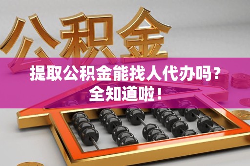 泉港提取公积金能找人代办吗？全知道啦！