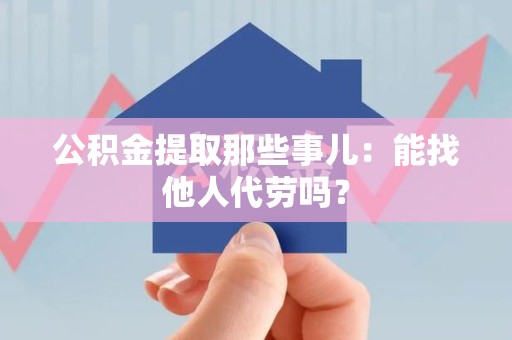 泉港公积金提取那些事儿：能找他人代劳吗？