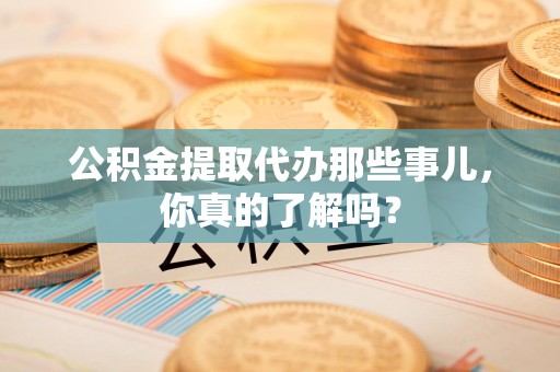 泉港公积金提取代办那些事儿，你真的了解吗？