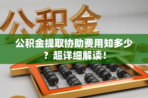 泉港公积金提取协助费用知多少?超详细解读! 泉港公积金提取协助费用知多少?超详细解读!