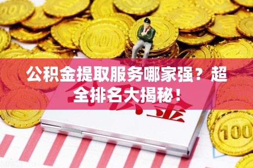 泉港公积金提取服务哪家强？超全排名大揭秘！