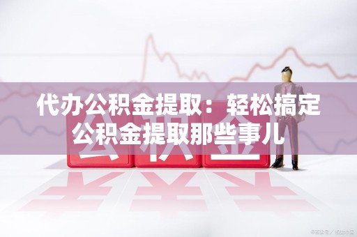 泉港代办公积金提取：轻松搞定公积金提取那些事儿